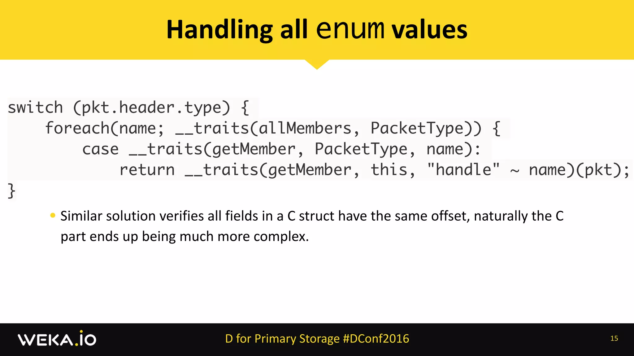 switch (pkt.header.type) {
foreach(name; __traits(allMembers, PacketType)) {
    case __traits(getMember, PacketType, name):
        return __traits(getMember, this, "handle" ~ name)(pkt);
}
15
Handling	all	enum	values
D	for	Primary	Storage	#DConf2016
• Similar	solution	verifies	all	fields	in	a	C	struct	have	the	same	offset,	naturally	the	C	
part	ends	up	being	much	more	complex.
 