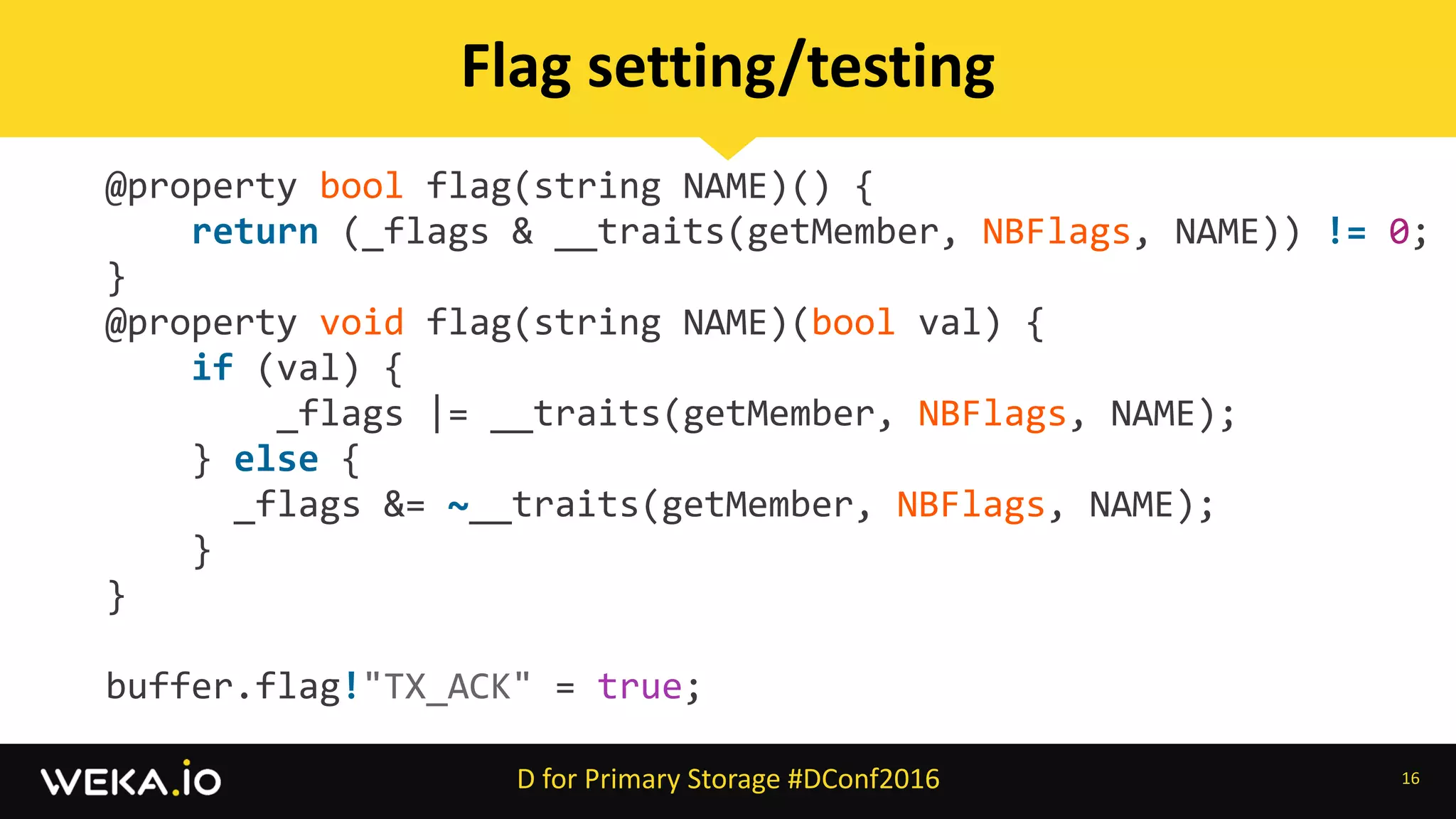 @property	bool	flag(string	NAME)()	{	
				return	(_flags	&	__traits(getMember,	NBFlags,	NAME))	!=	0;		
}	
@property	void	flag(string	NAME)(bool	val)	{	
				if	(val)	{	
								_flags	|=	__traits(getMember,	NBFlags,	NAME);	
				}	else	{	
						_flags	&=	~__traits(getMember,	NBFlags,	NAME);	
				}	
}	
		
buffer.flag!"TX_ACK"	=	true;
16
Flag	setting/testing
D	for	Primary	Storage	#DConf2016
 