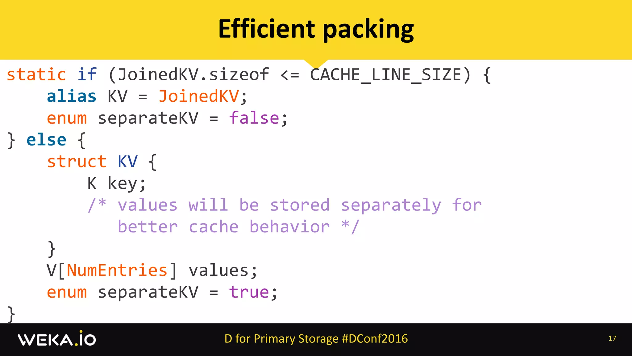 static	if	(JoinedKV.sizeof	<=	CACHE_LINE_SIZE)	{	
				alias	KV	=	JoinedKV;	
				enum	separateKV	=	false;	
}	else	{	
				struct	KV	{	
								K	key;	
								/*	values	will	be	stored	separately	for		
											better	cache	behavior	*/	
				}	
				V[NumEntries]	values;	
				enum	separateKV	=	true;	
}
17
Efficient	packing
D	for	Primary	Storage	#DConf2016
 