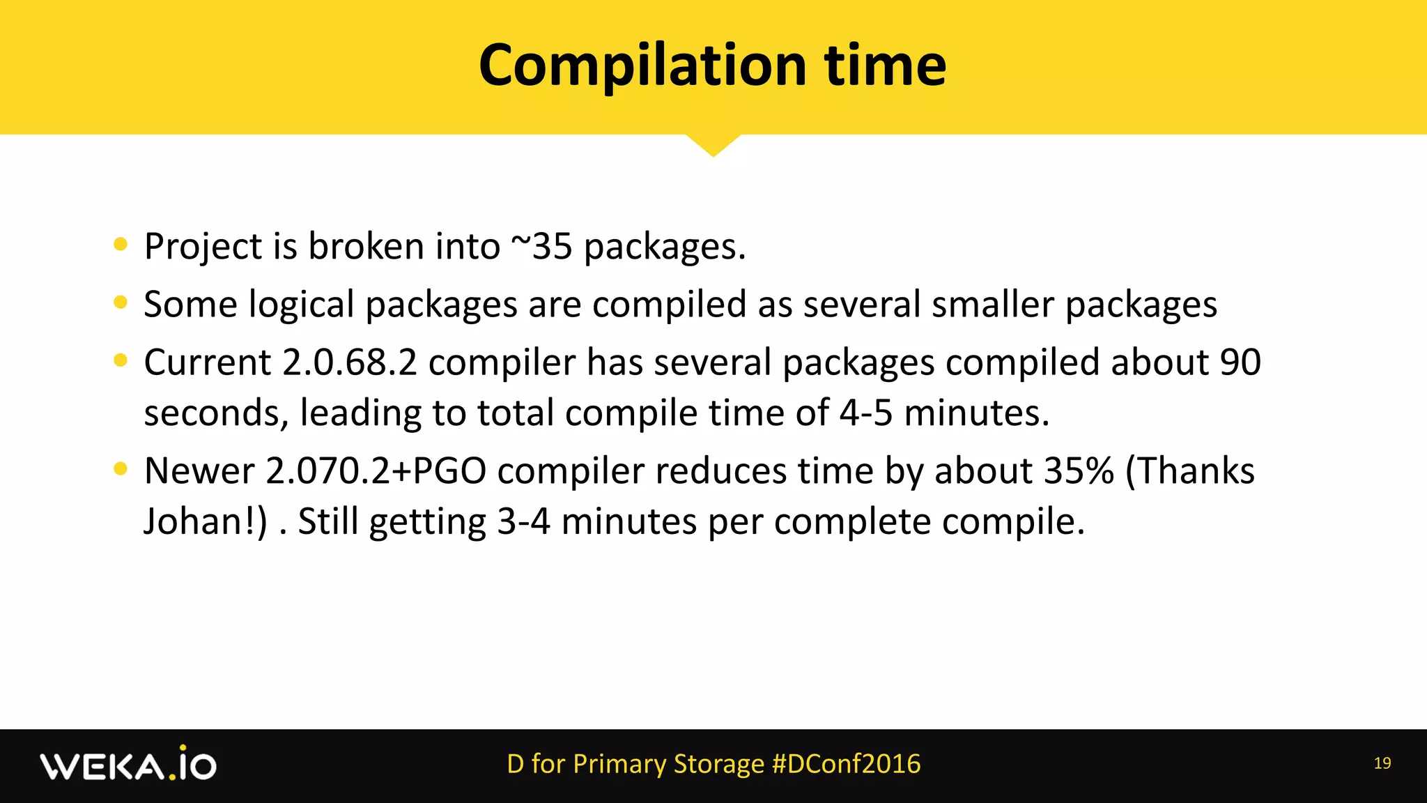 • Project	is	broken	into	~35	packages.	
• Some	logical	packages	are	compiled	as	several	smaller	packages	
• Current	2.0.68.2	compiler	has	several	packages	compiled	about	90	
seconds,	leading	to	total	compile	time	of	4-5	minutes.	
• Newer	2.070.2+PGO	compiler	reduces	time	by	about	35%	(Thanks	
Johan!)	.	Still	getting	3-4	minutes	per	complete	compile.
19
Compilation	time
D	for	Primary	Storage	#DConf2016
 