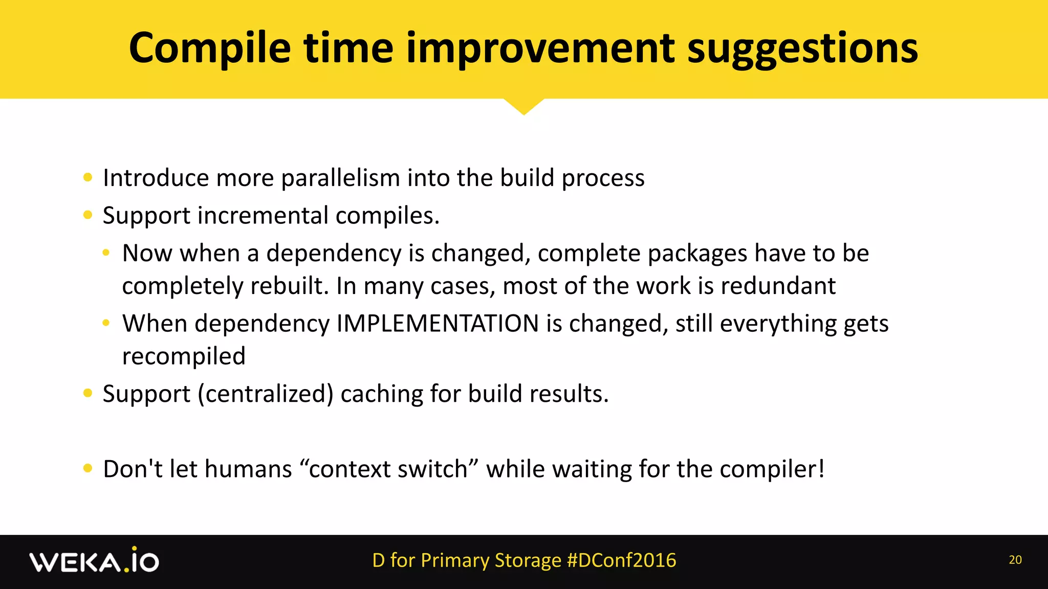 • Introduce	more	parallelism	into	the	build	process	
• Support	incremental	compiles.		
• Now	when	a	dependency	is	changed,	complete	packages	have	to	be	
completely	rebuilt.	In	many	cases,	most	of	the	work	is	redundant	
• When	dependency	IMPLEMENTATION	is	changed,	still	everything	gets	
recompiled	
• Support	(centralized)	caching	for	build	results.	
• Don't	let	humans	“context	switch”	while	waiting	for	the	compiler!
20
Compile	time	improvement	suggestions
D	for	Primary	Storage	#DConf2016
 