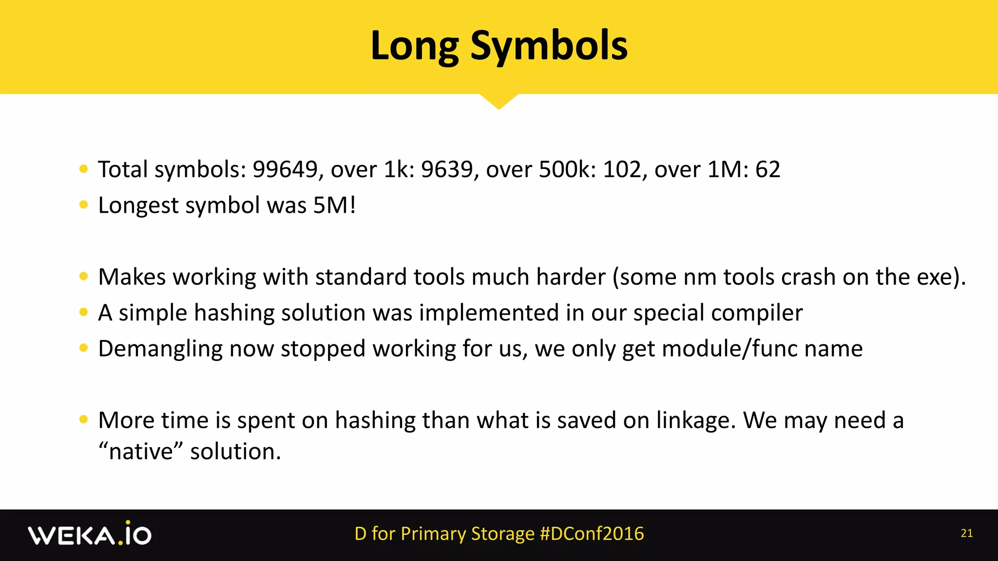 • Total	symbols:	99649,	over	1k:	9639,	over	500k:	102,	over	1M:	62	
• Longest	symbol	was	5M!	
• Makes	working	with	standard	tools	much	harder	(some	nm	tools	crash	on	the	exe).	
• A	simple	hashing	solution	was	implemented	in	our	special	compiler	
• Demangling	now	stopped	working	for	us,	we	only	get	module/func	name	
• More	time	is	spent	on	hashing	than	what	is	saved	on	linkage.	We	may	need	a	
“native”	solution.
21
Long	Symbols
D	for	Primary	Storage	#DConf2016
 