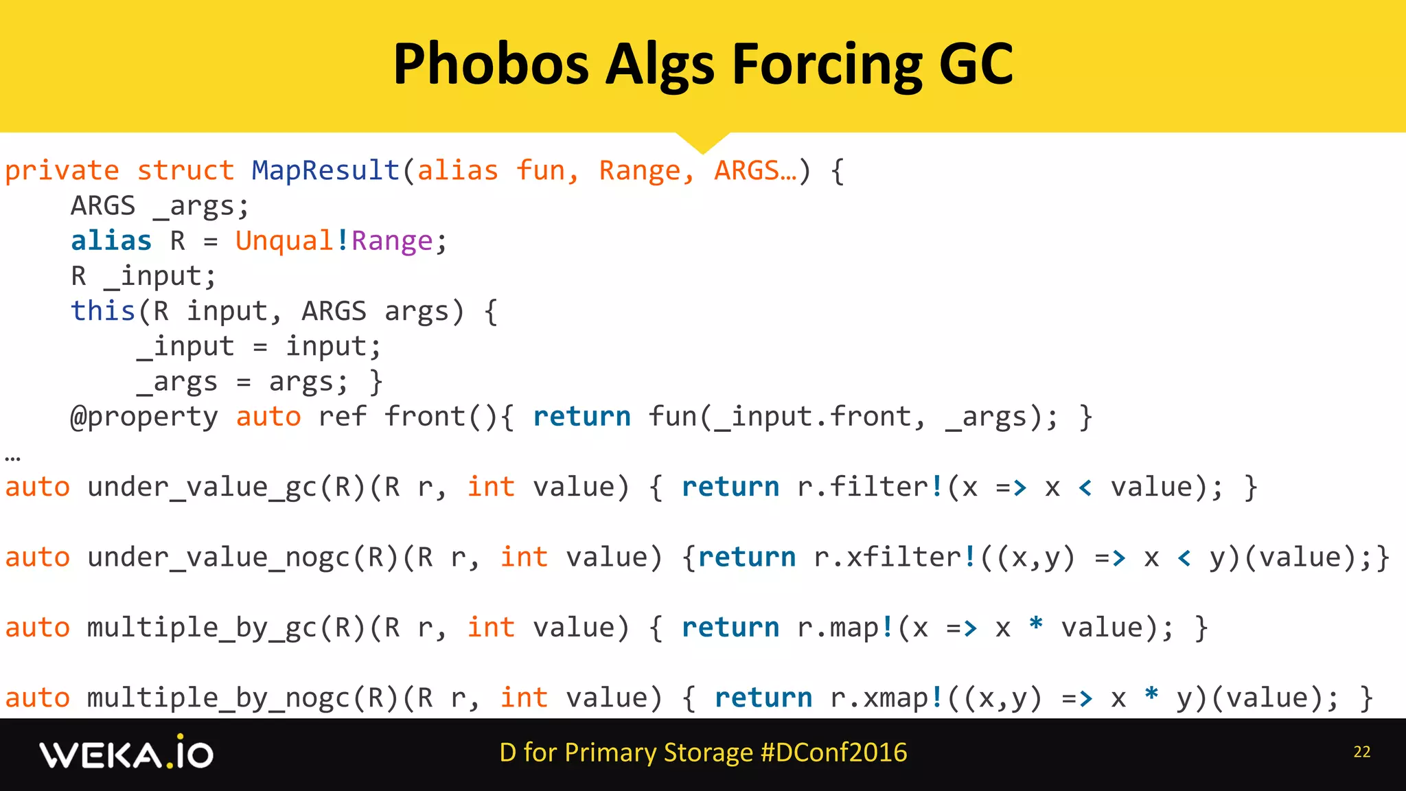 private	struct	MapResult(alias	fun,	Range,	ARGS…)	{	
				ARGS	_args;	
				alias	R	=	Unqual!Range;	
				R	_input;	
				this(R	input,	ARGS	args)	{	
								_input	=	input;	
								_args	=	args;	}		
				@property	auto	ref	front(){	return	fun(_input.front,	_args);	}	
…		
auto	under_value_gc(R)(R	r,	int	value)	{	return	r.filter!(x	=>	x	<	value);	}	
auto	under_value_nogc(R)(R	r,	int	value)	{return	r.xfilter!((x,y)	=>	x	<	y)(value);}	
auto	multiple_by_gc(R)(R	r,	int	value)	{	return	r.map!(x	=>	x	*	value);	}	
auto	multiple_by_nogc(R)(R	r,	int	value)	{	return	r.xmap!((x,y)	=>	x	*	y)(value);	}
22
Phobos	Algs	Forcing	GC
D	for	Primary	Storage	#DConf2016
 
