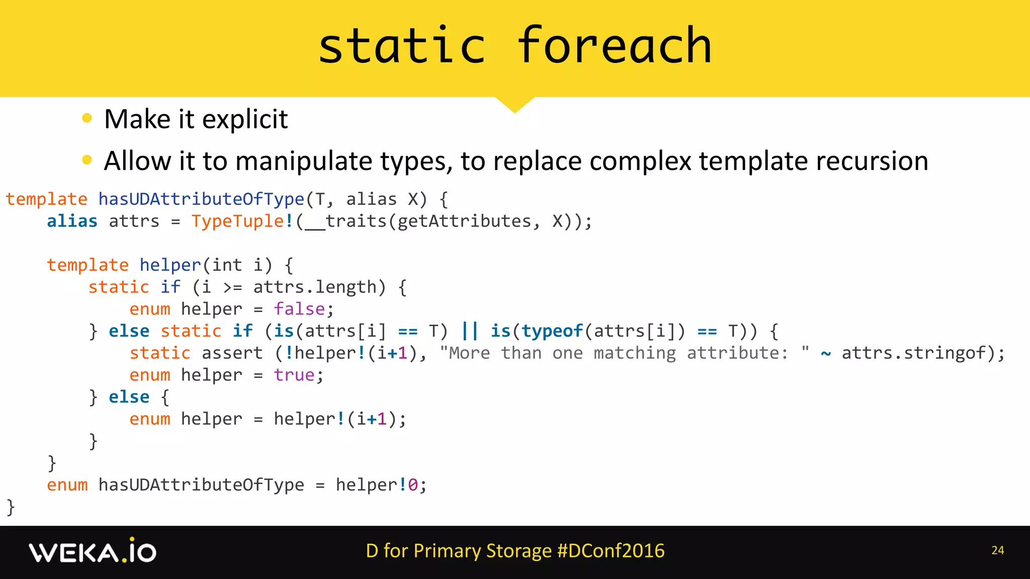 • Make	it	explicit	
• Allow	it	to	manipulate	types,	to	replace	complex	template	recursion
24
static foreach
D	for	Primary	Storage	#DConf2016
template	hasUDAttributeOfType(T,	alias	X)	{	
				alias	attrs	=	TypeTuple!(__traits(getAttributes,	X));	
				template	helper(int	i)	{	
								static	if	(i	>=	attrs.length)	{	
												enum	helper	=	false;	
								}	else	static	if	(is(attrs[i]	==	T)	||	is(typeof(attrs[i])	==	T))	{	
												static	assert	(!helper!(i+1),	"More	than	one	matching	attribute:	"	~	attrs.stringof);	
												enum	helper	=	true;	
								}	else	{	
												enum	helper	=	helper!(i+1);	
								}	
				}	
				enum	hasUDAttributeOfType	=	helper!0;	
}
 