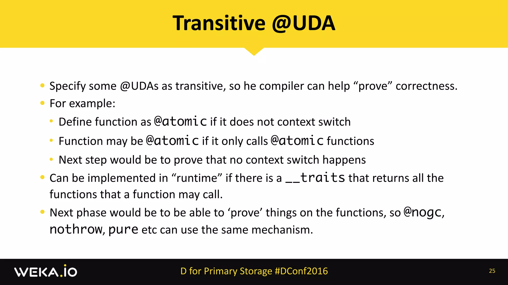 • Specify	some	@UDAs	as	transitive,	so	he	compiler	can	help	“prove”	correctness.	
• For	example:	
• Define	function	as	@atomic	if	it	does	not	context	switch	
• Function	may	be	@atomic	if	it	only	calls	@atomic	functions	
• Next	step	would	be	to	prove	that	no	context	switch	happens	
• Can	be	implemented	in	“runtime”	if	there	is	a	__traits	that	returns	all	the	
functions	that	a	function	may	call.	
• Next	phase	would	be	to	be	able	to	‘prove’	things	on	the	functions,	so	@nogc,	
nothrow,	pure	etc	can	use	the	same	mechanism.
25
Transitive	@UDA
D	for	Primary	Storage	#DConf2016
 