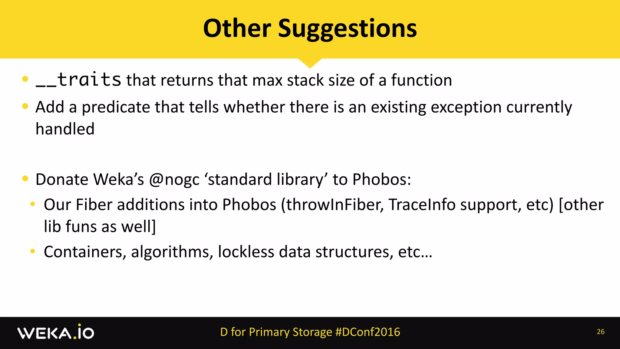 • __traits	that	returns	that	max	stack	size	of	a	function	
• Add	a	predicate	that	tells	whether	there	is	an	existing	exception	currently	
handled	
• Donate	Weka’s	@nogc	‘standard	library’	to	Phobos:	
• Our	Fiber	additions	into	Phobos	(throwInFiber,	TraceInfo	support,	etc)	[other	
lib	funs	as	well]	
• Containers,	algorithms,	lockless	data	structures,	etc…	
26
Other	Suggestions
D	for	Primary	Storage	#DConf2016
 
