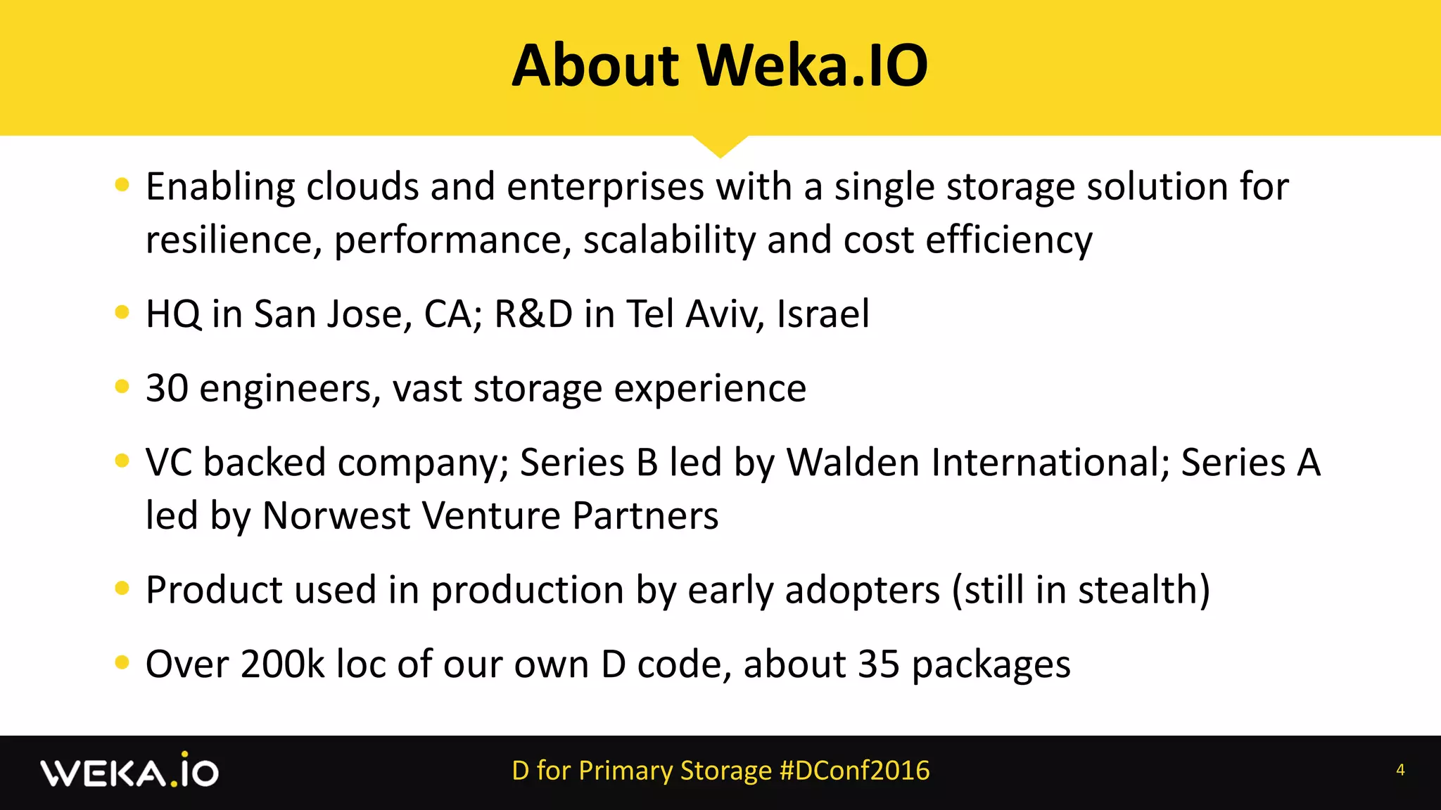 • Enabling	clouds	and	enterprises	with	a	single	storage	solution	for	
resilience,	performance,	scalability	and	cost	efficiency	
• HQ	in	San	Jose,	CA;	R&D	in	Tel	Aviv,	Israel	
• 30	engineers,	vast	storage	experience	
• VC	backed	company;	Series	B	led	by	Walden	International;	Series	A	
led	by	Norwest	Venture	Partners	
• Product	used	in	production	by	early	adopters	(still	in	stealth)	
• Over	200k	loc	of	our	own	D	code,	about	35	packages
4
About	Weka.IO
D	for	Primary	Storage	#DConf2016
 