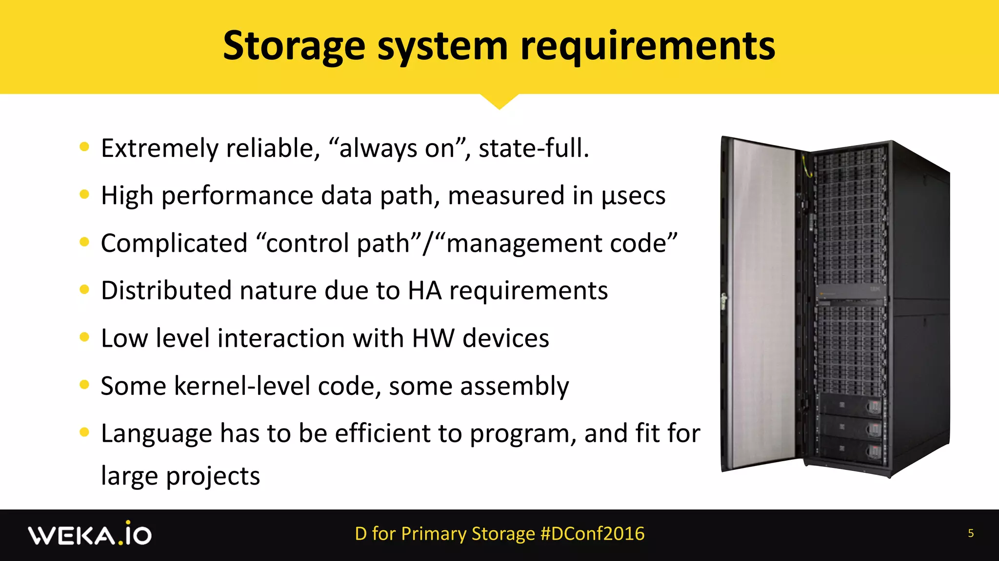 • Extremely	reliable,	“always	on”,	state-full.	
• High	performance	data	path,	measured	in	µsecs	
• Complicated	“control	path”/“management	code”	
• Distributed	nature	due	to	HA	requirements	
• Low	level	interaction	with	HW	devices	
• Some	kernel-level	code,	some	assembly	
• Language	has	to	be	efficient	to	program,	and	fit	for	
large	projects
5
Storage	system	requirements
D	for	Primary	Storage	#DConf2016
 