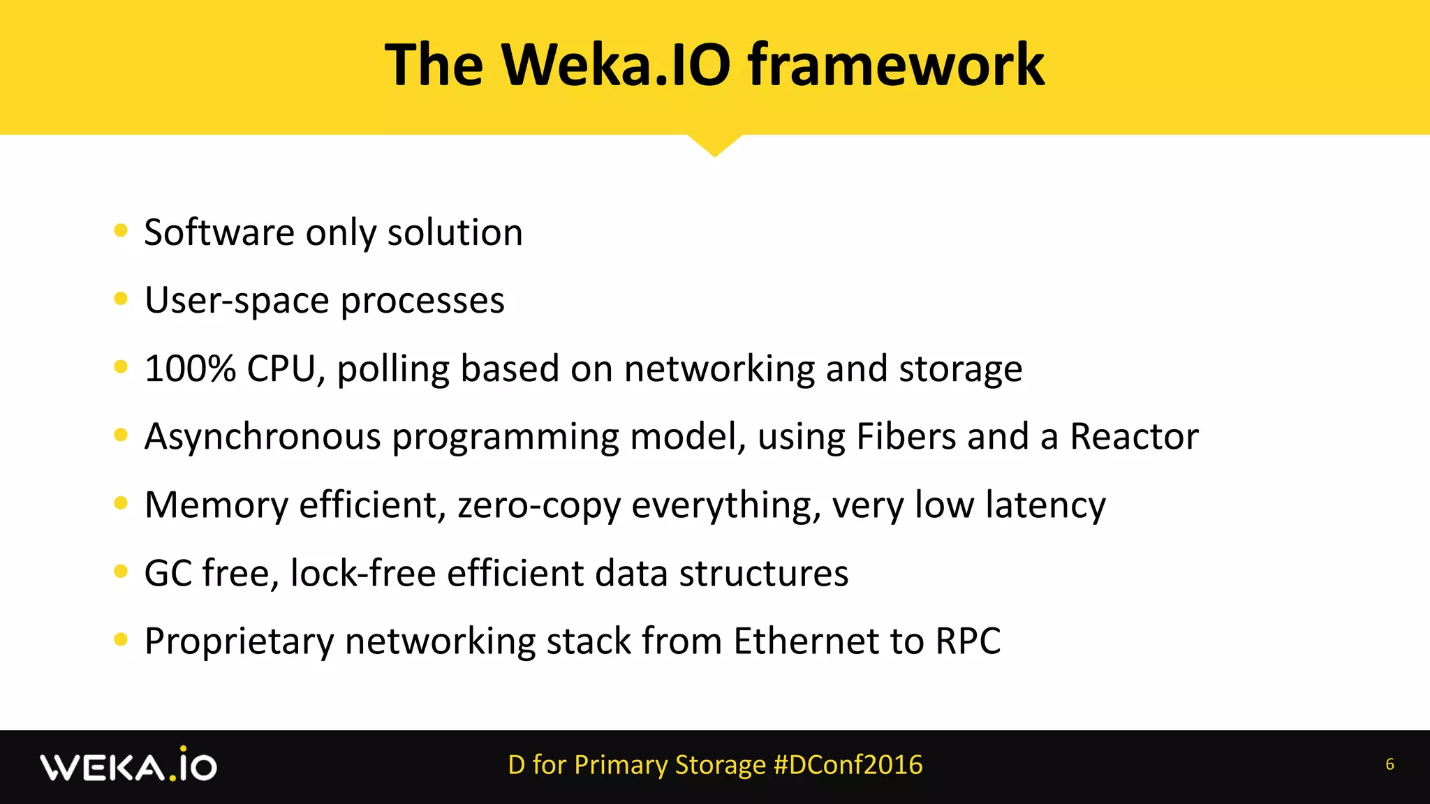 • Software	only	solution	
• User-space	processes	
• 100%	CPU,	polling	based	on	networking	and	storage	
• Asynchronous	programming	model,	using	Fibers	and	a	Reactor	
• Memory	efficient,	zero-copy	everything,	very	low	latency	
• GC	free,	lock-free	efficient	data	structures	
• Proprietary	networking	stack	from	Ethernet	to	RPC
6
The	Weka.IO	framework
D	for	Primary	Storage	#DConf2016
 