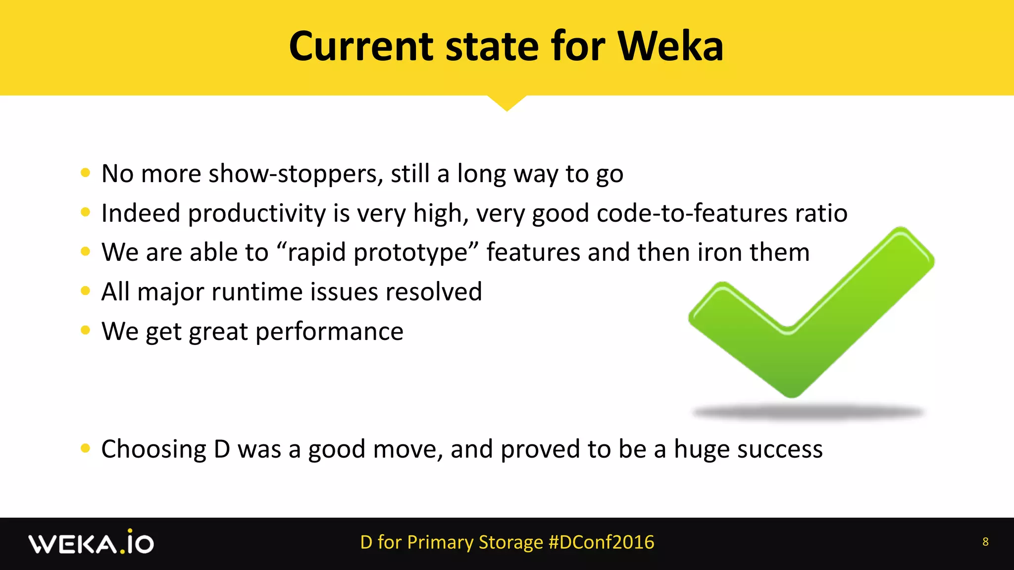 • No	more	show-stoppers,	still	a	long	way	to	go	
• Indeed	productivity	is	very	high,	very	good	code-to-features	ratio	
• We	are	able	to	“rapid	prototype”	features	and	then	iron	them	
• All	major	runtime	issues	resolved	
• We	get	great	performance	
• Choosing	D	was	a	good	move,	and	proved	to	be	a	huge	success
8
Current	state	for	Weka
D	for	Primary	Storage	#DConf2016
 