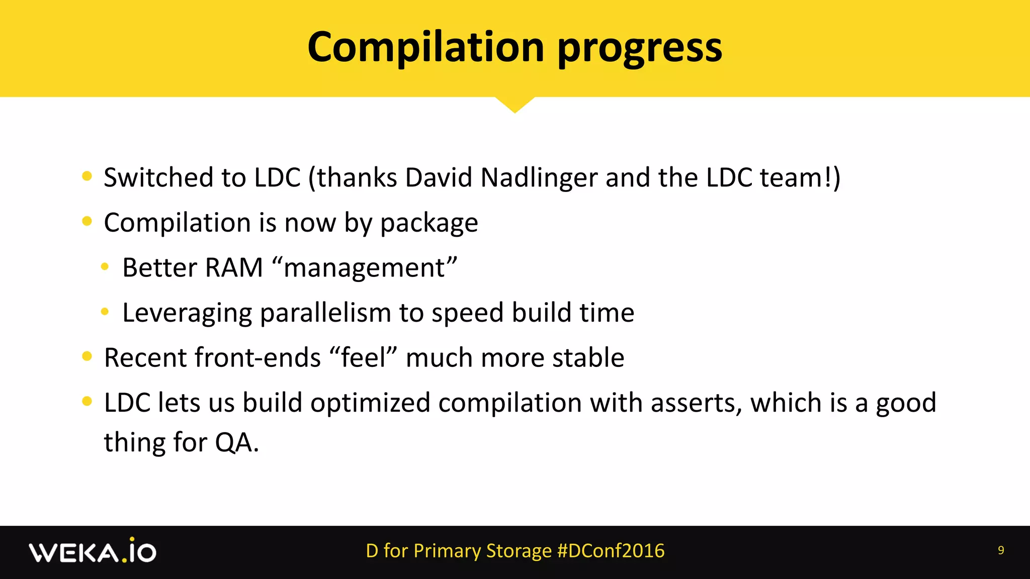 • Switched	to	LDC	(thanks	David	Nadlinger	and	the	LDC	team!)	
• Compilation	is	now	by	package	
• Better	RAM	“management”	
• Leveraging	parallelism	to	speed	build	time	
• Recent	front-ends	“feel”	much	more	stable	
• LDC	lets	us	build	optimized	compilation	with	asserts,	which	is	a	good	
thing	for	QA.
9
Compilation	progress
D	for	Primary	Storage	#DConf2016
 