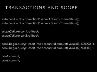 T R A N S A C T I O N S A N D S C O P E
auto con1 = db.connection("server1").autoCommit(false);
auto con2 = db.connection("server2").autoCommit(false);
scope(failure) con1.rollback;
scope(failure) con2.rollback;
con1.begin.query("insert into account(id,amount) values(1,-500000)”);
con2.begin.query("insert into account(id,amount) values(2, 500000)");
con1.commit;
con2.commit;
 