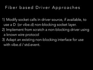 F i b e r b a s e d D r i v e r A p p ro a c h e s
1) Modify socket calls in driver source, if available, to
use a D (or vibe.d) non-blocking socket layer.
2) Implement from scratch a non-blocking driver using
a known wire protocol
3) Adapt an existing non-blocking interface for use
with vibe.d / std.event.
 