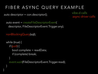 F I B E R A S Y N C Q U E RY E X A M P L E
auto descriptor = con.descriptor();
auto event = createFileDescriptorEvent(
descriptor, FileDescriptorEvent.Trigger.any);
nonBlockingQuery(sql);
while (true) {
if (poll) {
bool complete = readData;
if (complete) break;
}
event.wait(FileDescriptorEvent.Trigger.read);
}
}
vibe.d calls
async driver calls
 