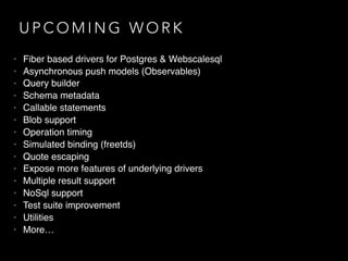 U P C O M I N G W O R K
• Fiber based drivers for Postgres & Webscalesql
• Asynchronous push models (Observables)
• Query builder
• Schema metadata
• Callable statements
• Blob support
• Operation timing
• Simulated binding (freetds)
• Quote escaping
• Expose more features of underlying drivers
• Multiple result support
• NoSql support
• Test suite improvement
• Utilities
• More…
 