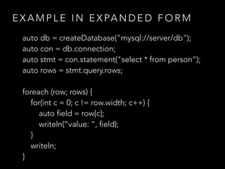 E X A M P L E I N E X PA N D E D F O R M
auto db = createDatabase("mysql://server/db");
auto con = db.connection;
auto stmt = con.statement("select * from person“);
auto rows = stmt.query.rows;
foreach (row; rows) {
for(int c = 0; c != row.width; c++) {
auto field = row[c];
writeln(“value: “, field);
}
writeln;
}
 