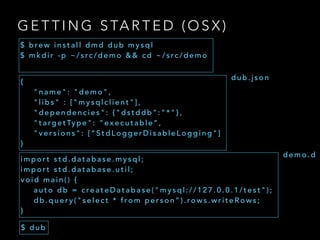 G E T T I N G S TA R T E D ( O S X )
$ b re w i n s t a l l d m d d u b m y s q l
$ m k d i r - p ~ / s rc / d e m o & & c d ~ / s rc / d e m o
i m p o r t s t d . d a t a b a s e . m y s q l ;
i m p o r t s t d . d a t a b a s e . u t i l ;
v o i d m a i n ( ) {
a u t o d b = c re a t e D a t a b a s e ( " m y s q l : / / 1 2 7 . 0 . 0 . 1 / t e s t " ) ;
d b . q u e r y ( " s e l e c t * f ro m p e r s o n ” ) . ro w s . w r i t e R o w s ;
}
$ d u b
{
" n a m e " : " d e m o " ,
" l i b s " : [ " m y s q l c l i e n t " ] ,
" d e p e n d e n c i e s " : { " d s t d d b " : " * " } ,
" t a rg e t Ty p e " : “ e x e c u t a b l e ” ,
" v e r s i o n s " : [ “ S t d L o g g e r D i s a b l e L o g g i n g " ]
}
d u b . j s o n
d e m o . d
 