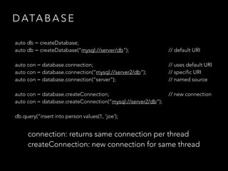 D ATA B A S E
auto db = createDatabase;
auto db = createDatabase(“mysql://server/db"); // default URI
auto con = database.connection; // uses default URI
auto con = database.connection(“mysql://server2/db”); // specific URI
auto con = database.connection(“server”); // named source
auto con = database.createConnection; // new connection
auto con = database.createConnection(“mysql://server2/db”);
db.query(“insert into person values(1, ‘joe’);
connection: returns same connection per thread
createConnection: new connection for same thread
 
