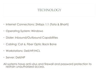 TECHNOLOGY Internet Connections: 2Mbps 1:1 (Tata & Bharti) Operating System: Windows Dialer: Inbound/Outbound Capabilities Cabling: Cat 6, Fiber Optic Back Bone Workstations: Dell/HP/HCL Server: Dell/HP All systems have anti-virus and firewall and password protection to restrain unauthorized access. 