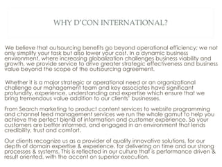 WHY D’CON INTERNATIONAL? We believe that outsourcing benefits go beyond operational efficiency; we not only simplify your task but also lower your cost. In a dynamic business environment, where increasing globalization challenges business viability and growth, we provide service to drive greater strategic effectiveness and business value beyond the scope of the outsourcing agreement. Whether it is a major strategic or operational need or an organizational challenge our management team and key associates have significant profundity, experience, understanding and expertise which ensure that we bring tremendous value addition to our clients’ businesses.  From Search marketing to product content services to website programming and channel feed management services we run the whole gamut to help you achieve the perfect blend of information and customer experience. So your customers are better informed, and engaged in an environment that lends credibility, trust and comfort. Our clients recognize us as a provider of quality innovative solutions, for our depth of domain expertise & experience, for delivering on time and our strong processes & systems. This is reflected in our culture that is performance driven & result oriented, with the accent on superior execution. 