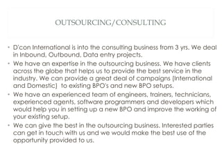 OUTSOURCING/CONSULTING D'con International is into the consulting business from 3 yrs. We deal in Inbound, Outbound, Data entry projects. We have an expertise in the outsourcing business. We have clients across the globe that helps us to provide the best service in the industry. We can provide a great deal of campaigns (International and Domestic)  to existing BPO's and new BPO setups.  We have an experienced team of engineers, trainers, technicians, experienced agents, software programmers and developers which would help you in setting up a new BPO and improve the working of your existing setup. We can give the best in the outsourcing business. Interested parties can get in touch with us and we would make the best use of the opportunity provided to us. 