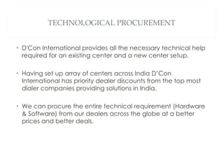 TECHNOLOGICAL PROCUREMENT D'Con International provides all the necessary technical help required for an existing center and a new center setup.  Having set up array of centers across India D’Con International has priority dealer discounts from the top most dialer companies providing solutions in India.  We can procure the entire technical requirement (Hardware & Software) from our dealers across the globe at a better prices and better deals. 