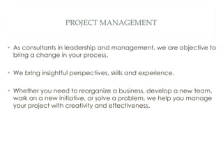 PROJECT MANAGEMENT As consultants in leadership and management, we are objective to bring a change in your process.  We bring insightful perspectives, skills and experience.  Whether you need to reorganize a business, develop a new team, work on a new initiative, or solve a problem, we help you manage your project with creativity and effectiveness . 