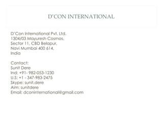 D’CON INTERNATIONAL D’Con International Pvt. Ltd. 1304/03 Mayuresh Cosmos, Sector 11, CBD Belapur, Navi Mumbai 400 614, India Contact: Sunit Dere Ind: +91- 982-053-1230 U.S: +1 - 347-983-2475 Skype: sunit.dere Aim: sunitdere Email: dconinternational@gmail.com 