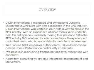 OVERVIEW D'Con International is managed and owned by a Dynamic Entrepreneur Sunit Dere with vast experience in the BPO Industry. D'Con International was started in 2007, with a view to excel in the BPO industry. With an experience of more than 5 years under his belt, this entrepreneur is already making their presence felt in the BPO industry D'Con International is backed up with experienced and skilled team, who have consistently met clients requirement. With Fortune 500 Companies as their clients, D'Con International delivers Honest Performance and Quality consistently. We believe in maintaining transparent and loyal relationship with our clients. Apart from consulting we are also into project management and recruitment. 