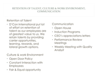 RETENTION OF TALENT, CULTURE & WORK ENVIRONMENT, COMMUNICATION Retention of Talent D’Con International put lot of effort on retention of talent as our employees are of greatest value to us. We retain talents by providing carrier opportunities, learning, rewards, and lateral growth options. Culture & work Environment Open Door Policy Constant Interaction with Employees  Fair & Equal opportunity Communication Open House  Induction Programs CEO’s appreciations letters Performance Review Meetings Weekly Meeting with Quality Analyst 