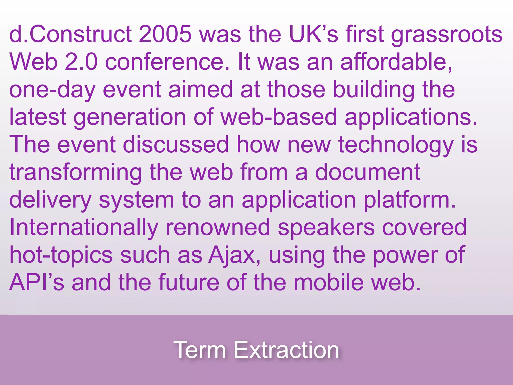 d.Construct 2005 was the UK’s first grassroots
Web 2.0 conference. It was an affordable,
one-day event aimed at those building the
latest generation of web-based applications.
The event discussed how new technology is
transforming the web from a document
delivery system to an application platform.
Internationally renowned speakers covered
hot-topics such as Ajax, using the power of
API’s and the future of the mobile web.

               Term Extraction
 
