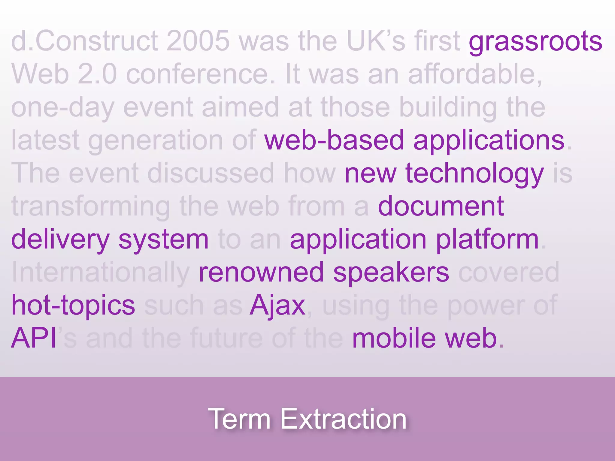d.Construct 2005 was the UK’s first grassroots
Web 2.0 conference. It was an affordable,
one-day event aimed at those building the
latest generation of web-based applications.
The event discussed how new technology is
transforming the web from a document
delivery system to an application platform.
Internationally renowned speakers covered
hot-topics such as Ajax, using the power of
API’s and the future of the mobile web.

               Term Extraction
 