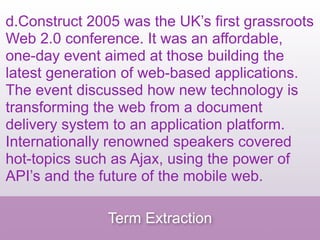 d.Construct 2005 was the UK’s first grassroots
Web 2.0 conference. It was an affordable,
one-day event aimed at those building the
latest generation of web-based applications.
The event discussed how new technology is
transforming the web from a document
delivery system to an application platform.
Internationally renowned speakers covered
hot-topics such as Ajax, using the power of
API’s and the future of the mobile web.

               Term Extraction
 