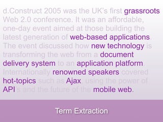 d.Construct 2005 was the UK’s first grassroots
Web 2.0 conference. It was an affordable,
one-day event aimed at those building the
latest generation of web-based applications.
The event discussed how new technology is
transforming the web from a document
delivery system to an application platform.
Internationally renowned speakers covered
hot-topics such as Ajax, using the power of
API’s and the future of the mobile web.

               Term Extraction
 