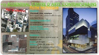 Fiche technique
Situation:
Cincinnati, Ohio amerique
ans le centre-ville, à l'intersection de noix
et de Sixte Street.
Début de construction-
October 2001
Fut achevé au printemps 2003
Surface totale : environ 7,900 m2
Total de construction :
environ 29,7
millions EURO
Matériaux :
Construit en béton, verre et acier et
aluminium noir
Niveau: 6 étages
Espaces: Salle de séances3-
musee(5-gallery(exposition134)-
foyers- magasins _ salle aérienne-
camp
 