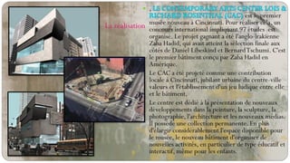  ,
est le premier
musée nouveau à Cincinnati. Pour réaliser cela, un
concours international impliquant 97 études est
organisé. Le projet gagnant a été l'anglo-irakienne
Zaha Hadid, qui avait atteint la sélection finale aux
côtés de Daniel Libeskind et BernardTschumi. C'est
le premier bâtiment conçu par Zaha Hadid en
Amérique.
 Le CAC a été projeté comme une contribution
locale à Cincinnati, jubilant urbaine du centre-ville
valeurs et l'établissement d'un jeu ludique entre elle
et le bâtiment.
 Le centre est dédié à la présentation de nouveaux
développements dans la peinture, la sculpture, la
photographie, l'architecture et les nouveaux médias.
Il possède une collection permanente. En plus
d'élargir considérablement l'espace disponible pour
le musée, le nouveau bâtiment d'organiser de
nouvelles activités, en particulier de type éducatif et
interactif, même pour les enfants.
La réalisation
 