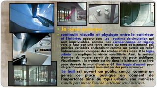  .le 5eme principe
 continuité visuelle et physique entre le extérieur
et l'intérieu apparut dans Les système de circulation qui
sont imprévisibles, comme les escalier-rampe en zig-zig
vers le haut par une fente étroite au fond du bâtiment. ces
galeries variables enclenchent comme un puzzle en relief
tridimensionnel, composé des solides et des vides. Et le tapis
urbain a expliqué la vision non-élitiste. Ainsi, le secteur
d'entrée du musée servît de genre de place publique.
Visuellement, : le trottoir est tiré dans le bâtiment et se lève
pour devenir le mur d’arrière et Une loggia d’accueil pour
intégrer l’environnement immédiat par des puits de lumière
Le hall est ouvert au public. conçu comme un
genre de place publique en donnent de
l'importance ainsi au tapis urbain, une manière
visuelle pour mener l'oeil de l'extérieur vers l’intérieur.
 