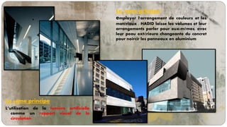 Le 6eme principe
L’utilisation de la lumière artificielle
comme un rapport visuel de la
circulation
Le 7eme principe
employer l'arrangement de couleurs et les
matériaux . HADID laisse les volumes et leur
arrangements parler pour eux-mêmes, avec
leur peau extérieure changeante du concret
pour noircir les panneaux en aluminium
 