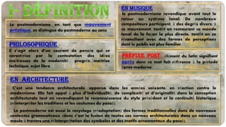 Le postmodernisme, en tant que mouvement
artistique, se distingue du postmoderne au sens
En musique
le postmodernisme revendique avant tout le
retour au système tonal. De nombreux
compositeurs participent, à des degrés divers, à
ce mouvement, tantôt en restaurant ce monde
tonal de la façon la plus directe, tantôt en se
réconciliant avec des formes de perceptions
dont le public est plus familier.
préfixe post: élément du latin signifiant
après donc ce mot fait référence à la période
âpres moderne
philosophique :
il s’agit alors d’un courant de pensée qui se
caractérise par la contestation des idées
maîtresses de la modernité progrès, maîtrise
technique, sujet libre.
En architecture
C’est une tendance architecturale, apparue dans les années soixante, en réaction contre le
modernisme. Elle fait appel à plus d’individualité, de complexité et d’originalité dans la conception
architecturale tout en revendiquant la reconnaissance du style précédant et la continuité historique
(réinterpréter les traditions et les coutumes du passé).
Le postmoderne est aussi le recyclage (réadaptation) des formes traditionnelles dans de nouveaux
contextes grammaticaux (donc c’est la fusion de toutes ces normes architecturales dans un nouveau
moule à travers une réinterprétation des symboles et des motifs ornementaux du passé).
 