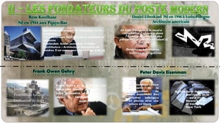 Rem Koolhaas
Né en 1944 aux Pqays-Bas
Daniel Libeskind Né en 1946 à Lodz-Pologne
Architecte americain
Ouvertures très étroites,
inclinées et irrégulières
Le vide traversant le musée
symbolise l’absence dans
l’histoire Allemande des
personnes disparues pendant la
« SHOAH »
Rem Koolhaas (prononcez "rèm kolas") (né le 17
novembre
1944 à Rotterdam, Pays-Bas) est un architecte et
urbaniste
néerlandais. Ancien journaliste, il étudia
l’architecture à Architectural Association de
Londres. Il est connu pour son ouvrage S,M,L,XL
Frank Owen Gehry
La conception évolue
à partie de la
superposition de
trois ensembles Des
volumes imbriqués
en pierres avec une
toiture en titane
Architecte et théoricien
américain, né le
11 août 1932 à
Newark Il vit
et travaille à
New York.
Frank Gehry né le 28 février 1929
dans une famille d'origine
juive polonaise, d'un père
dans le commerce de
matériaux et
Peter Davis Eisenman
 Coints arrondies.
 Murs inclinés.
 Fenêtres en bandes.
 Utilisation de deux
matériaux : métal et
verre.
 
