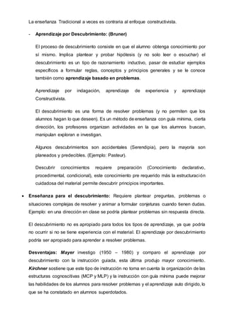 La enseñanza Tradicional a veces es contraria al enfoque constructivista.
- Aprendizaje por Descubrimiento: (Bruner)
El proceso de descubrimiento consiste en que el alumno obtenga conocimiento por
sí mismo. Implica plantear y probar hipótesis (y no solo leer o escuchar) el
descubrimiento es un tipo de razonamiento inductivo, pasar de estudiar ejemplos
específicos a formular reglas, conceptos y principios generales y se le conoce
también como aprendizaje basado en problemas.
Aprendizaje por indagación, aprendizaje de experiencia y aprendizaje
Constructivista.
El descubrimiento es una forma de resolver problemas (y no permiten que los
alumnos hagan lo que deseen). Es un método de enseñanza con guía mínima, cierta
dirección, los profesores organizan actividades en la que los alumnos buscan,
manipulan exploran e investigan.
Algunos descubrimientos son accidentales (Serendipia), pero la mayoría son
planeados y predecibles. (Ejemplo: Pasteur).
Descubrir conocimientos requiere preparación (Conocimiento declarativo,
procedimental, condicional), este conocimiento pre requerido más la estructuración
cuidadosa del material permite descubrir principios importantes.
 Enseñanza para el descubrimiento: Requiere plantear preguntas, problemas o
situaciones complejas de resolver y animar a formular conjeturas cuando tienen dudas.
Ejemplo: en una dirección en clase se podría plantear problemas sin respuesta directa.
El descubrimiento no es apropiado para todos los tipos de aprendizaje, ya que podría
no ocurrir si no se tiene experiencia con el material. El aprendizaje por descubrimiento
podría ser apropiado para aprender a resolver problemas.
Desventajas: Mayer investigo (1950 – 1980) y comparo el aprendizaje por
descubrimiento con la instrucción guiada, esta última produjo mayor conocimiento.
Kirchner sostiene que este tipo de instrucción no toma en cuenta la organización de las
estructuras cognoscitivas (MCP y MLP) y la instrucción con guía mínima puede mejorar
las habilidades de los alumnos para resolver problemas y el aprendizaje auto dirigido, lo
que se ha constatado en alumnos superdotados.
 
