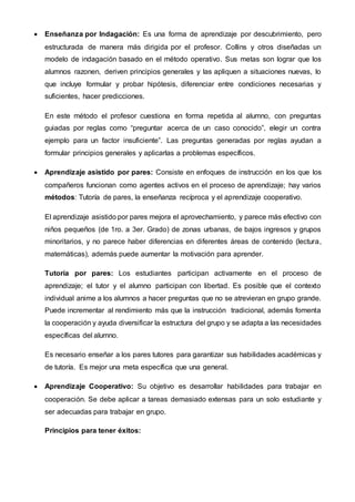  Enseñanza por Indagación: Es una forma de aprendizaje por descubrimiento, pero
estructurada de manera más dirigida por el profesor. Collins y otros diseñadas un
modelo de indagación basado en el método operativo. Sus metas son lograr que los
alumnos razonen, deriven principios generales y las apliquen a situaciones nuevas, lo
que incluye formular y probar hipótesis, diferenciar entre condiciones necesarias y
suficientes, hacer predicciones.
En este método el profesor cuestiona en forma repetida al alumno, con preguntas
guiadas por reglas como “preguntar acerca de un caso conocido”, elegir un contra
ejemplo para un factor insuficiente”. Las preguntas generadas por reglas ayudan a
formular principios generales y aplicarlas a problemas específicos.
 Aprendizaje asistido por pares: Consiste en enfoques de instrucción en los que los
compañeros funcionan como agentes activos en el proceso de aprendizaje; hay varios
métodos: Tutoría de pares, la enseñanza recíproca y el aprendizaje cooperativo.
El aprendizaje asistido por pares mejora el aprovechamiento, y parece más efectivo con
niños pequeños (de 1ro. a 3er. Grado) de zonas urbanas, de bajos ingresos y grupos
minoritarios, y no parece haber diferencias en diferentes áreas de contenido (lectura,
matemáticas), además puede aumentar la motivación para aprender.
Tutoría por pares: Los estudiantes participan activamente en el proceso de
aprendizaje; el tutor y el alumno participan con libertad. Es posible que el contexto
individual anime a los alumnos a hacer preguntas que no se atrevieran en grupo grande.
Puede incrementar al rendimiento más que la instrucción tradicional, además fomenta
la cooperación y ayuda diversificar la estructura del grupo y se adapta a las necesidades
específicas del alumno.
Es necesario enseñar a los pares tutores para garantizar sus habilidades académicas y
de tutoría. Es mejor una meta específica que una general.
 Aprendizaje Cooperativo: Su objetivo es desarrollar habilidades para trabajar en
cooperación. Se debe aplicar a tareas demasiado extensas para un solo estudiante y
ser adecuadas para trabajar en grupo.
Principios para tener éxitos:
 