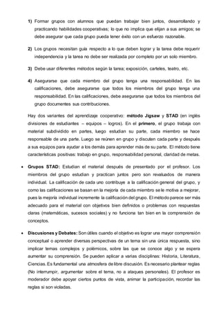 1) Formar grupos con alumnos que puedan trabajar bien juntos, desarrollando y
practicando habilidades cooperativas; lo que no implica que elijan a sus amigos; se
debe asegurar que cada grupo pueda tener éxito con un esfuerzo razonable.
2) Los grupos necesitan guía respecto a lo que deben lograr y la tarea debe requerir
independencia y la tarea no debe ser realizada por completo por un solo miembro.
3) Debe usar diferentes métodos según la tarea; exposición, carteles, teatro, etc.
4) Asegurarse que cada miembro del grupo tenga una responsabilidad. En las
calificaciones, debe asegurarse que todos los miembros del grupo tenga una
responsabilidad. En las calificaciones, debe asegurarse que todos los miembros del
grupo documentes sus contribuciones.
Hay dos variantes del aprendizaje cooperativo: método Jigsaw y STAD (en inglés
divisiones de estudiantes – equipos – logros). En el primero, el grupo trabaja con
material subdividido en partes, luego estudian su parte, cada miembro se hace
responsable de una parte. Luego se reúnen en grupo y discuten cada parte y después
a sus equipos para ayudar a los demás para aprender más de su parte. El método tiene
características positivas: trabajo en grupo, responsabilidad personal, claridad de metas.
 Grupos STAD: Estudian el material después de presentado por el profesor. Los
miembros del grupo estudian y practican juntos pero son revaluados de manera
individual. La calificación de cada uno contribuye a la calificación general del grupo, y
como las calificaciones se basan en la mejoría de cada miembro se le motiva a mejorar,
pues la mejoría individual incremente la calificación del grupo. El método parece ser más
adecuado para el material con objetivos bien definidos o problemas con respuestas
claras (matemáticas, sucesos sociales) y no funciona tan bien en la comprensión de
conceptos.
 Discusiones y Debates: Son útiles cuando el objetivo es lograr una mayor comprensión
conceptual o aprender diversas perspectivas de un tema sin una única respuesta, sino
implicar temas complejos y polémicos, sobre las que se conoce algo y se espera
aumentar su comprensión. Se pueden aplicar a varias disciplinas: Historia, Literatura,
Ciencias. Es fundamental una atmosfera de libre discusión. Es necesario plantear reglas
(No interrumpir, argumentar sobre el tema, no a ataques personales). El profesor es
moderador debe apoyar ciertos puntos de vista, animar la participación, recordar las
reglas si son violadas.
 