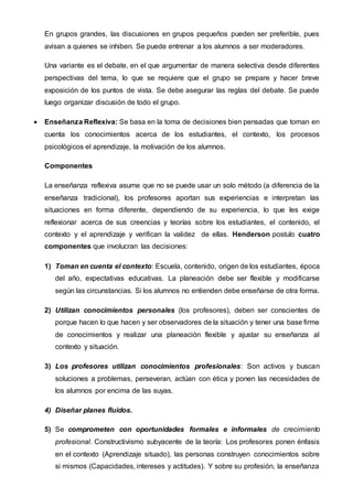 En grupos grandes, las discusiones en grupos pequeños pueden ser preferible, pues
avisan a quienes se inhiben. Se puede entrenar a los alumnos a ser moderadores.
Una variante es el debate, en el que argumentar de manera selectiva desde diferentes
perspectivas del tema, lo que se requiere que el grupo se prepare y hacer breve
exposición de los puntos de vista. Se debe asegurar las reglas del debate. Se puede
luego organizar discusión de todo el grupo.
 Enseñanza Reflexiva: Se basa en la toma de decisiones bien pensadas que toman en
cuenta los conocimientos acerca de los estudiantes, el contexto, los procesos
psicológicos el aprendizaje, la motivación de los alumnos.
Componentes
La enseñanza reflexiva asume que no se puede usar un solo método (a diferencia de la
enseñanza tradicional), los profesores aportan sus experiencias e interpretan las
situaciones en forma diferente, dependiendo de su experiencia, lo que les exige
reflexionar acerca de sus creencias y teorías sobre los estudiantes, el contenido, el
contexto y el aprendizaje y verifican la validez de ellas. Henderson postulo cuatro
componentes que involucran las decisiones:
1) Toman en cuenta el contexto: Escuela, contenido, origen de los estudiantes, época
del año, expectativas educativas. La planeación debe ser flexible y modificarse
según las circunstancias. Si los alumnos no entienden debe enseñarse de otra forma.
2) Utilizan conocimientos personales (los profesores), deben ser conscientes de
porque hacen lo que hacen y ser observadores de la situación y tener una base firme
de conocimientos y realizar una planeación flexible y ajustar su enseñanza al
contexto y situación.
3) Los profesores utilizan conocimientos profesionales: Son activos y buscan
soluciones a problemas, perseveran, actúan con ética y ponen las necesidades de
los alumnos por encima de las suyas.
4) Diseñar planes fluidos.
5) Se comprometen con oportunidades formales e informales de crecimiento
profesional. Constructivismo subyacente de la teoría: Los profesores ponen énfasis
en el contexto (Aprendizaje situado), las personas construyen conocimientos sobre
si mismos (Capacidades, intereses y actitudes). Y sobre su profesión, la enseñanza
 