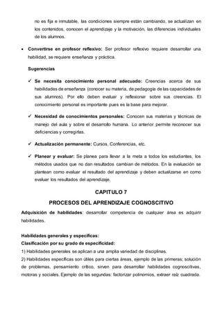 no es fija e inmutable, las condiciones siempre están cambiando, se actualizan en
los contenidos, conocen el aprendizaje y la motivación, las diferencias individuales
de los alumnos.
 Convertirse en profesor reflexivo: Ser profesor reflexivo requiere desarrollar una
habilidad, se requiere enseñanza y práctica.
Sugerencias
 Se necesita conocimiento personal adecuado: Creencias acerca de sus
habilidades de enseñanza (conocer su materia, de pedagogía de las capacidades de
sus alumnos). Por ello deben evaluar y reflexionar sobre sus creencias. El
conocimiento personal es importante pues es la base para mejorar.
 Necesidad de conocimientos personales: Conocen sus materias y técnicas de
manejo del aula y sobre el desarrollo humana. Lo anterior permite reconocer sus
deficiencias y corregirlas.
 Actualización permanente: Cursos, Conferencias, etc.
 Planear y evaluar: Se planea para llevar a la meta a todos los estudiantes, los
métodos usados que no dan resultados cambian de métodos. En la evaluación se
plantean como evaluar el resultado del aprendizaje y deben actualizarse en como
evaluar los resultados del aprendizaje.
CAPITULO 7
PROCESOS DEL APRENDIZAJE COGNOSCITIVO
Adquisición de habilidades: desarrollar competencia de cualquier área es adquirir
habilidades.
Habilidades generales y específicas:
Clasificación por su grado de especificidad:
1) Habilidades generales se aplican a una amplia variedad de disciplinas.
2) Habilidades específicas son útiles para ciertas áreas, ejemplo de las primeras; solución
de problemas, pensamiento crítico, sirven para desarrollar habilidades cognoscitivas,
motoras y sociales. Ejemplo de las segundas: factorizar polinomios, extraer raíz cuadrada.
 