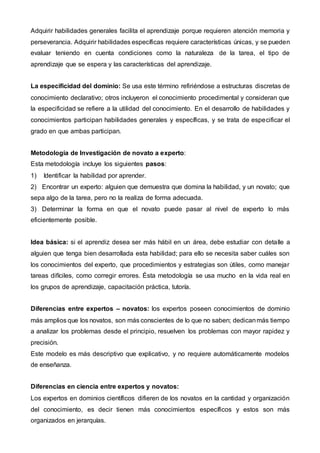 Adquirir habilidades generales facilita el aprendizaje porque requieren atención memoria y
perseverancia. Adquirir habilidades específicas requiere características únicas, y se pueden
evaluar teniendo en cuenta condiciones como la naturaleza de la tarea, el tipo de
aprendizaje que se espera y las características del aprendizaje.
La especificidad del dominio: Se usa este término refiriéndose a estructuras discretas de
conocimiento declarativo; otros incluyeron el conocimiento procedimental y consideran que
la especificidad se refiere a la utilidad del conocimiento. En el desarrollo de habilidades y
conocimientos participan habilidades generales y específicas, y se trata de especificar el
grado en que ambas participan.
Metodología de Investigación de novato a experto:
Esta metodología incluye los siguientes pasos:
1) Identificar la habilidad por aprender.
2) Encontrar un experto: alguien que demuestra que domina la habilidad, y un novato; que
sepa algo de la tarea, pero no la realiza de forma adecuada.
3) Determinar la forma en que el novato puede pasar al nivel de experto lo más
eficientemente posible.
Idea básica: si el aprendiz desea ser más hábil en un área, debe estudiar con detalle a
alguien que tenga bien desarrollada esta habilidad; para ello se necesita saber cuáles son
los conocimientos del experto, que procedimientos y estrategias son útiles, como manejar
tareas difíciles, como corregir errores. Ésta metodología se usa mucho en la vida real en
los grupos de aprendizaje, capacitación práctica, tutoría.
Diferencias entre expertos – novatos: los expertos poseen conocimientos de dominio
más amplios que los novatos, son más conscientes de lo que no saben; dedicanmás tiempo
a analizar los problemas desde el principio, resuelven los problemas con mayor rapidez y
precisión.
Este modelo es más descriptivo que explicativo, y no requiere automáticamente modelos
de enseñanza.
Diferencias en ciencia entre expertos y novatos:
Los expertos en dominios científicos difieren de los novatos en la cantidad y organización
del conocimiento, es decir tienen más conocimientos específicos y estos son más
organizados en jerarquías.
 