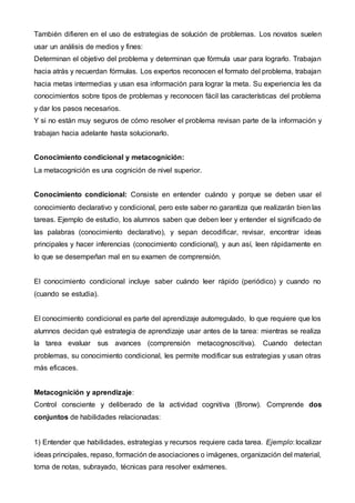 También difieren en el uso de estrategias de solución de problemas. Los novatos suelen
usar un análisis de medios y fines:
Determinan el objetivo del problema y determinan que fórmula usar para lograrlo. Trabajan
hacia atrás y recuerdan fórmulas. Los expertos reconocen el formato del problema, trabajan
hacia metas intermedias y usan esa información para lograr la meta. Su experiencia les da
conocimientos sobre tipos de problemas y reconocen fácil las características del problema
y dar los pasos necesarios.
Y si no están muy seguros de cómo resolver el problema revisan parte de la información y
trabajan hacia adelante hasta solucionarlo.
Conocimiento condicional y metacognición:
La metacognición es una cognición de nivel superior.
Conocimiento condicional: Consiste en entender cuándo y porque se deben usar el
conocimiento declarativo y condicional, pero este saber no garantiza que realizarán bien las
tareas. Ejemplo de estudio, los alumnos saben que deben leer y entender el significado de
las palabras (conocimiento declarativo), y sepan decodificar, revisar, encontrar ideas
principales y hacer inferencias (conocimiento condicional), y aun así, leen rápidamente en
lo que se desempeñan mal en su examen de comprensión.
El conocimiento condicional incluye saber cuándo leer rápido (periódico) y cuando no
(cuando se estudia).
El conocimiento condicional es parte del aprendizaje autorregulado, lo que requiere que los
alumnos decidan qué estrategia de aprendizaje usar antes de la tarea: mientras se realiza
la tarea evaluar sus avances (comprensión metacognoscitiva). Cuando detectan
problemas, su conocimiento condicional, les permite modificar sus estrategias y usan otras
más eficaces.
Metacognición y aprendizaje:
Control consciente y deliberado de la actividad cognitiva (Bronw). Comprende dos
conjuntos de habilidades relacionadas:
1) Entender que habilidades, estrategias y recursos requiere cada tarea. Ejemplo: localizar
ideas principales, repaso, formación de asociaciones o imágenes, organización del material,
toma de notas, subrayado, técnicas para resolver exámenes.
 