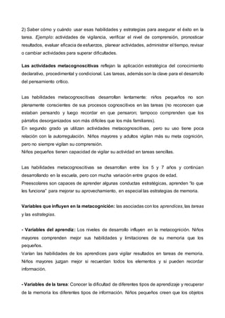 2) Saber cómo y cuándo usar esas habilidades y estrategias para asegurar el éxito en la
tarea. Ejemplo: actividades de vigilancia, verificar el nivel de comprensión, pronosticar
resultados, evaluar eficacia de esfuerzos, planear actividades, administrar el tiempo, revisar
o cambiar actividades para superar dificultades.
Las actividades metacognoscitivas reflejan la aplicación estratégica del conocimiento
declarativo, procedimental y condicional. Las tareas, además son la clave para el desarrollo
del pensamiento crítico.
Las habilidades metacognoscitivas desarrollan lentamente: niños pequeños no son
plenamente conscientes de sus procesos cognoscitivos en las tareas (no reconocen que
estaban pensando y luego recordar en que pensaron; tampoco comprenden que los
párrafos desorganizados son más difíciles que los más familiares).
En segundo grado ya utilizan actividades metacognoscitivas, pero su uso tiene poca
relación con la autorregulación. Niños mayores y adultos vigilan más su meta cognición,
pero no siempre vigilan su comprensión.
Niños pequeños tienen capacidad de vigilar su actividad en tareas sencillas.
Las habilidades metacognoscitivas se desarrollan entre los 5 y 7 años y continúan
desarrollando en la escuela, pero con mucha variación entre grupos de edad.
Preescolares son capaces de aprender algunas conductas estratégicas, aprenden “lo que
les funciona” para mejorar su aprovechamiento, en especial las estrategias de memoria.
Variables que influyen en la metacognición: las asociadas con los aprendices, las tareas
y las estrategias.
- Variables del aprendiz: Los niveles de desarrollo influyen en la metacognición. Niños
mayores comprenden mejor sus habilidades y limitaciones de su memoria que los
pequeños.
Varían las habilidades de los aprendices para vigilar resultados en tareas de memoria.
Niños mayores juzgan mejor si recuerdan todos los elementos y si pueden recordar
información.
- Variables de la tarea: Conocer la dificultad de diferentes tipos de aprendizaje y recuperar
de la memoria los diferentes tipos de información. Niños pequeños creen que los objetos
 