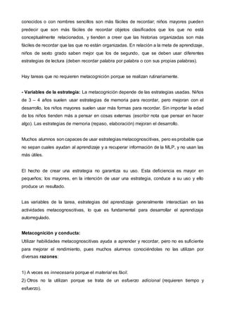 conocidos o con nombres sencillos son más fáciles de recordar; niños mayores pueden
predecir que son más fáciles de recordar objetos clasificados que los que no está
conceptualmente relacionados, y tienden a creer que las historias organizadas son más
fáciles de recordar que las que no están organizadas. En relación a la meta de aprendizaje,
niños de sexto grado saben mejor que los de segundo, que se deben usar diferentes
estrategias de lectura (deben recordar palabra por palabra o con sus propias palabras).
Hay tareas que no requieren metacognición porque se realizan rutinariamente.
- Variables de la estrategia: La metacognición depende de las estrategias usadas. Niños
de 3 – 4 años suelen usar estrategias de memoria para recordar, pero mejoran con el
desarrollo, los niños mayores suelen usar más formas para recordar. Sin importar la edad
de los niños tienden más a pensar en cosas externas (escribir nota que pensar en hacer
algo). Las estrategias de memoria (repaso, elaboración) mejoran el desarrollo.
Muchos alumnos son capaces de usar estrategias metacognoscitivas, pero es probable que
no sepan cuales ayudan al aprendizaje y a recuperar información de la MLP, y no usan las
más útiles.
El hecho de crear una estrategia no garantiza su uso. Esta deficiencia es mayor en
pequeños; los mayores, en la intención de usar una estrategia, conduce a su uso y ello
produce un resultado.
Las variables de la tarea, estrategias del aprendizaje generalmente interactúan en las
actividades metacognoscitivas, lo que es fundamental para desarrollar el aprendizaje
autorregulado.
Metacognición y conducta:
Utilizar habilidades metacognoscitivas ayuda a aprender y recordar, pero no es suficiente
para mejorar el rendimiento, pues muchos alumnos conociéndolas no las utilizan por
diversas razones:
1) A veces es innecesaria porque el material es fácil.
2) Otros no la utilizan porque se trata de un esfuerzo adicional (requieren tiempo y
esfuerzo).
 