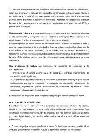 3) Otros no comprenden que las estrategias metacognoscitivas mejoran su desempeño,
creen que el tiempo y el esfuerzo son suficientes por sí mismas. Estos elementos plantean
un problema a los educadores, pues es necesario enseñar varias actividades de tipo
general, como determinar el objetivo del aprendizaje, hasta las más específicas: subrayar
lo importante. Lo que se aprende es importante, pero también lo es saber cuándo, dónde y
porque usar estrategias.
Metacognición y lectura: la metacognición es importante para la lectura pues se relaciona
con la comprensión y la vigilancia de sus objetivos y estrategias. Malos lectores y los
principiantes no vigilan su comprensión; buenos lectores si lo hacen.
La metacognición se activa cuando se establecen metas, evalúan su progreso a ellas y
cambian sus estrategias si tiene dificultades. Buenos lectores son flexibles; determina la
meta: encontrar las ideas principales, buscar detalles, dan un vistazo rápido al texto,
localizan lo esencial; y si tienen dificultades cambian de estrategia que les permita alcanzar
la meta. Si la habilidad de leer está bien desarrollada esos procesos se dan en forma
automática.
Hay programas de lectura que incorporan la enseñanza de estrategias y de
autorregulación.
1) Programa de desarrollo autorregulado de estrategias: combina entrenamiento de
estrategias y autorregulación.
2) La instrucción de lectura orientada a concepto (CORI) enseña estrategias para activar
conocimientos previos, la indagación, la búsqueda de información, elaboración de
resúmenes, organización gráfica, identificación de estructuras de historias. Estos
programas mejoran la comprensión lectora.
La motivación es importante en la comprensión lectora: por ejemplo establecer metas.
APRENDIZAJE DE CONCEPTOS:
La naturaleza de los conceptos: los conceptos son conjuntos rotulados de objetos,
símbolos o acontecimientos que tienen características comunes o atributos críticos. Son
constructos mentales o representación de categorías que nos permiten identificar ejemplos
y no ejemplos de la categoría; pueden incluir objetos concretos (mesa) o ideas abstractas
(democracia).
 El aprendizaje de conceptos se refiere a la formación de representaciones para identificar
atributos, generalizarlos a ejemplos nuevos y discriminar ejemplos de no ejemplos.
 